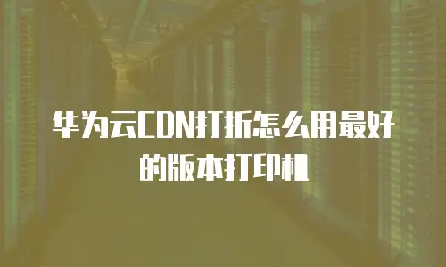 华为云CDN打折怎么用最好的版本打印机