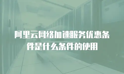 阿里云网络加速服务优惠条件是什么条件的使用