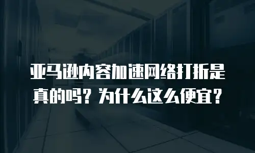 亚马逊内容加速网络打折是真的吗？为什么这么便宜？