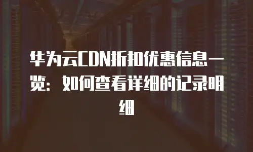 华为云CDN折扣优惠信息一览：如何查看详细的记录明细