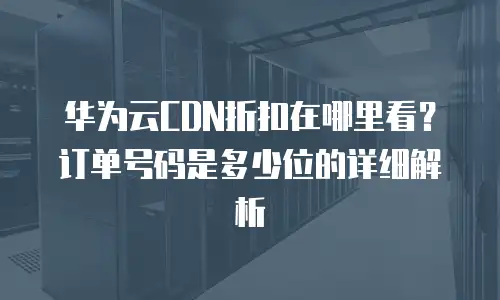 华为云CDN折扣在哪里看？订单号码是多少位的详细解析