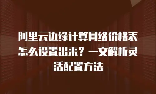 阿里云边缘计算网络价格表怎么设置出来？一文解析灵活配置方法