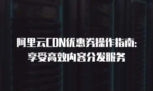 阿里云CDN优惠券操作指南：享受高效内容分发服务