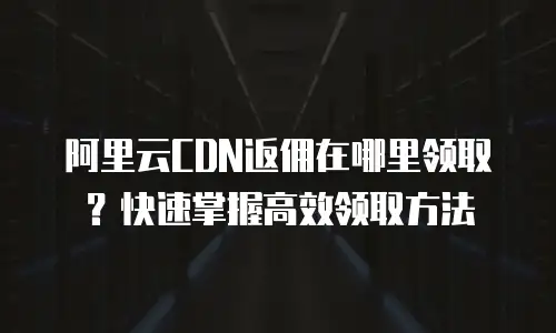 阿里云CDN返佣在哪里领取？快速掌握高效领取方法