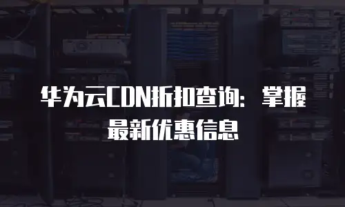 华为云CDN折扣查询：掌握最新优惠信息