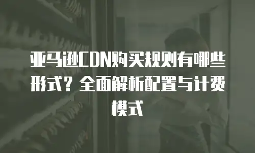 亚马逊CDN购买规则有哪些形式？全面解析配置与计费模式
