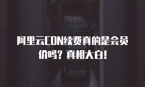 阿里云CDN续费真的是会员价吗？真相大白！