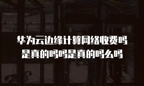 华为云边缘计算网络收费吗是真的吗吗是真的吗么吗