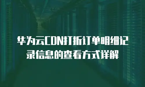 华为云CDN打折订单明细记录信息的查看方式详解
