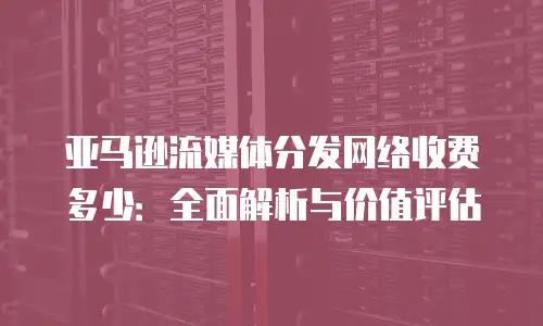 亚马逊流媒体分发网络收费多少：全面解析与价值评估