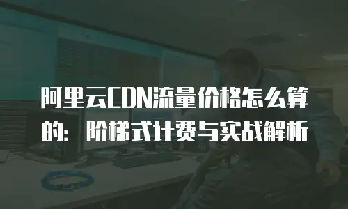 阿里云CDN流量价格怎么算的：阶梯式计费与实战解析