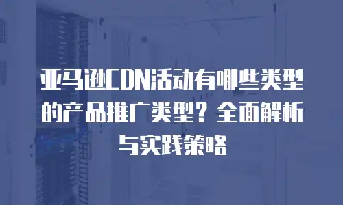 亚马逊CDN活动有哪些类型的产品推广类型？全面解析与实践策略