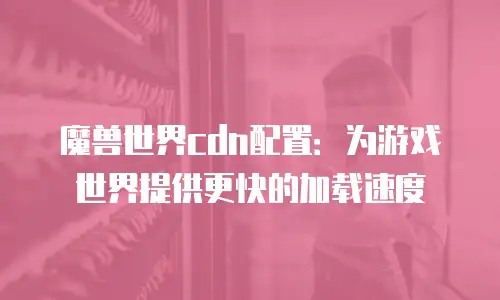 魔兽世界cdn配置：为游戏世界提供更快的加载速度