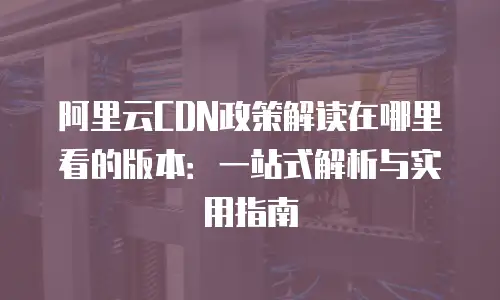 阿里云CDN政策解读在哪里看的版本：一站式解析与实用指南