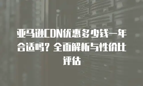 亚马逊CDN优惠多少钱一年合适吗？全面解析与性价比评估