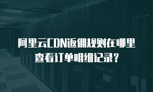 阿里云CDN返佣规则在哪里查看订单明细记录？