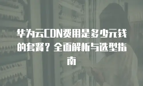 华为云CDN费用是多少元钱的套餐？全面解析与选型指南