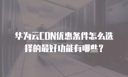 华为云CDN优惠条件怎么选择的最好功能有哪些？