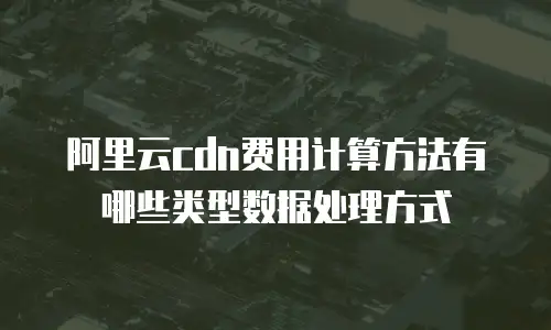 阿里云cdn费用计算方法有哪些类型数据处理方式
