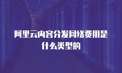阿里云内容分发网络费用是什么类型的