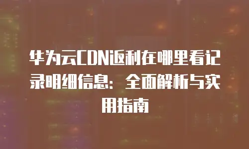 华为云CDN返利在哪里看记录明细信息：全面解析与实用指南