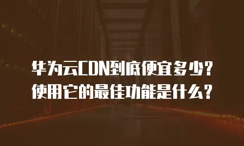 华为云CDN到底便宜多少？使用它的最佳功能是什么？