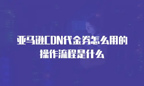 亚马逊CDN代金券怎么用的操作流程是什么