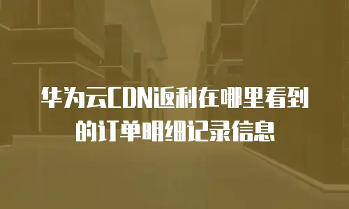 华为云CDN返利在哪里看到的订单明细记录信息