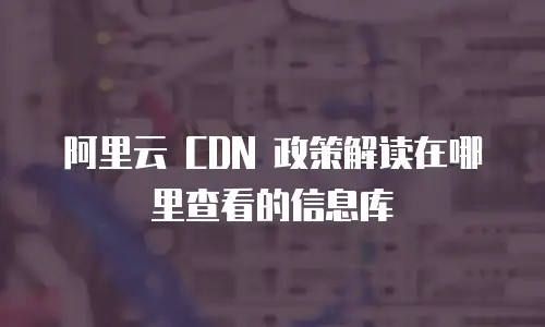 阿里云 CDN 政策解读在哪里查看的信息库