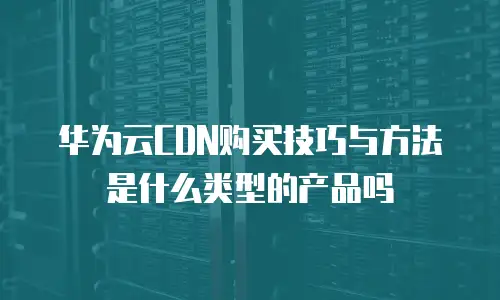 华为云CDN购买技巧与方法是什么类型的产品吗