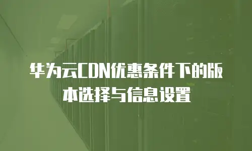华为云CDN优惠条件下的版本选择与信息设置
