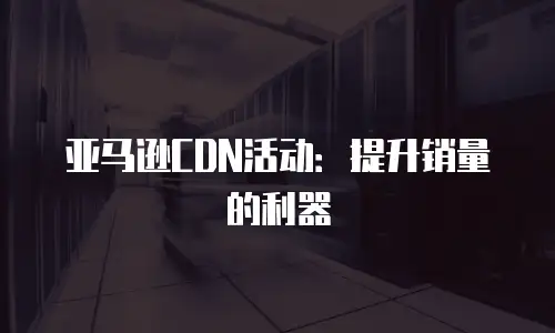 亚马逊CDN活动：提升销量的利器