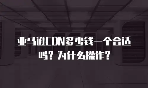 亚马逊CDN多少钱一个合适吗？为什么操作？