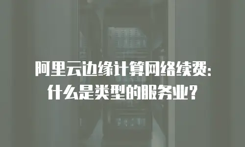 阿里云边缘计算网络续费：什么是类型的服务业？