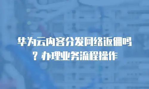 华为云内容分发网络返佣吗？办理业务流程操作