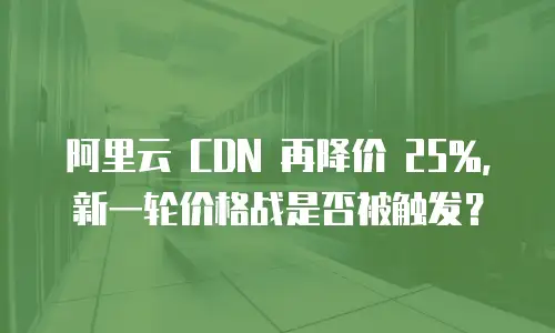 阿里云 CDN 再降价 25%，新一轮价格战是否被触发？