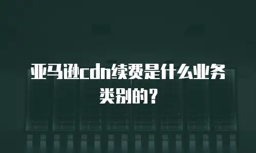 亚马逊cdn续费是什么业务类别的？