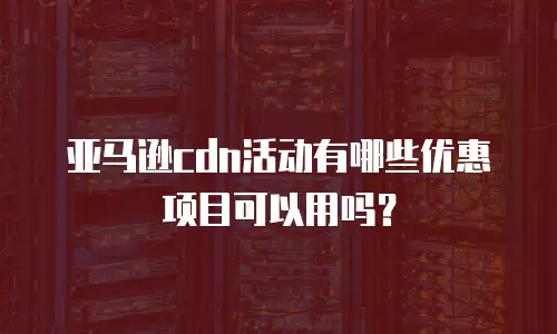 亚马逊cdn活动有哪些优惠项目可以用吗？