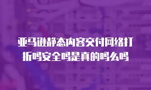 亚马逊静态内容交付网络打折吗安全吗是真的吗么吗