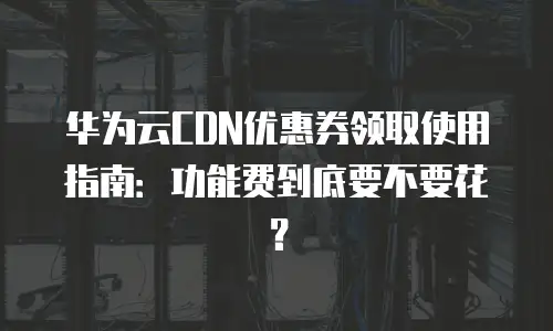 华为云CDN优惠券领取使用指南：功能费到底要不要花？