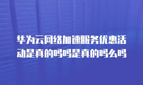 华为云网络加速服务优惠活动是真的吗吗是真的吗么吗