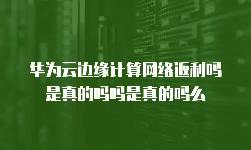 华为云边缘计算网络返利吗是真的吗吗是真的吗么