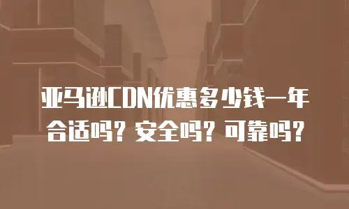 亚马逊CDN优惠多少钱一年合适吗？安全吗？可靠吗？