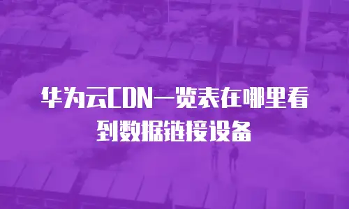 华为云CDN一览表在哪里看到数据链接设备