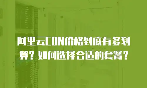 阿里云CDN价格到底有多划算？如何选择合适的套餐？