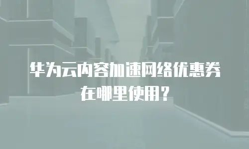 华为云内容加速网络优惠券在哪里使用？