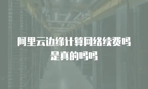 阿里云边缘计算网络续费吗是真的吗吗