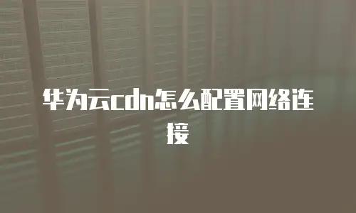 华为云cdn怎么配置网络连接