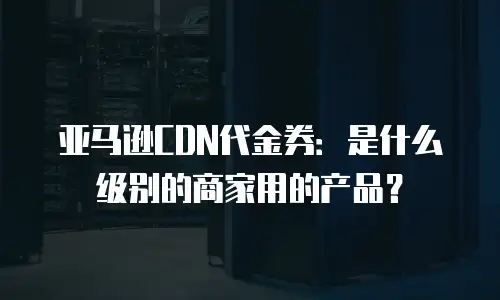 亚马逊CDN代金券：是什么级别的商家用的产品？