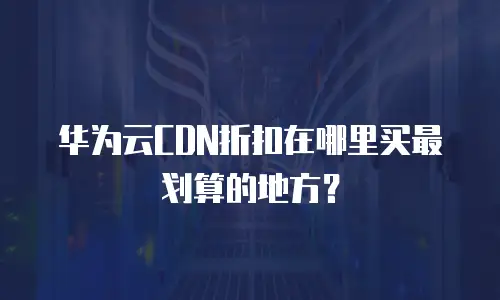 华为云CDN折扣在哪里买最划算的地方？
